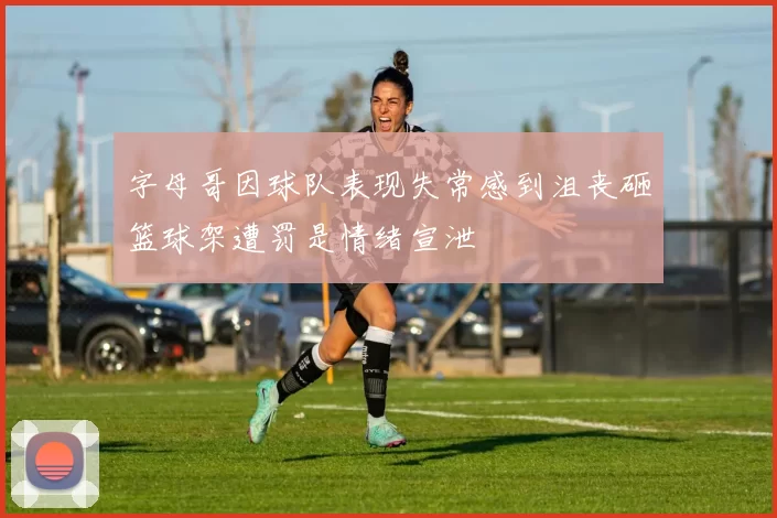 字母哥因球队表现失常感到沮丧砸篮球架遭罚是情绪宣泄