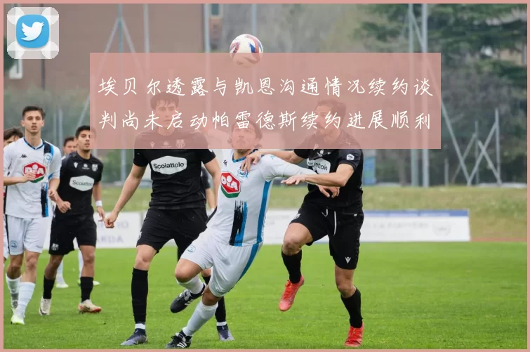 埃贝尔透露与凯恩沟通情况续约谈判尚未启动帕雷德斯续约进展顺利