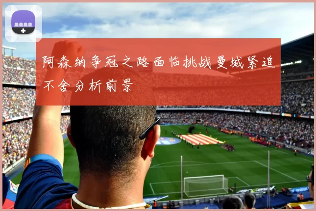 阿森纳争冠之路面临挑战曼城紧追不舍分析前景