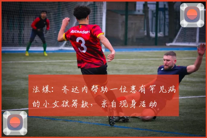法媒：齐达内帮助一位患有罕见病的小女孩筹款，亲自现身活动
