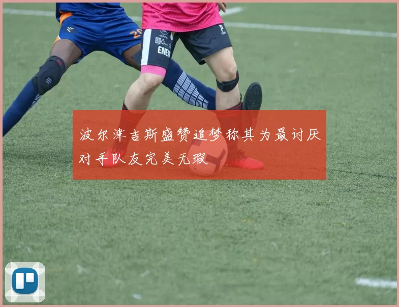 波尔津吉斯盛赞追梦称其为最讨厌对手队友完美无瑕