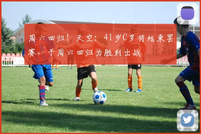 周六回归！天空：41岁C罗将结束罢赛，于周六回归为胜利出战