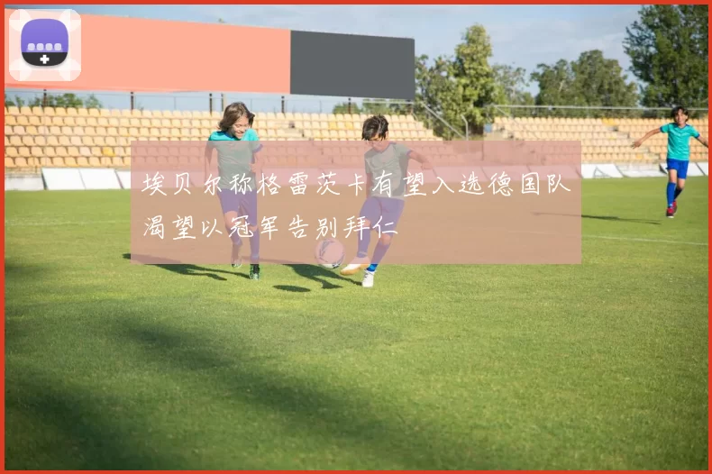 埃贝尔称格雷茨卡有望入选德国队渴望以冠军告别拜仁