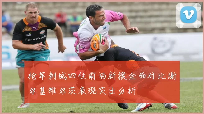 枪军刺城四位前场新援全面对比谢尔基维尔茨表现突出分析