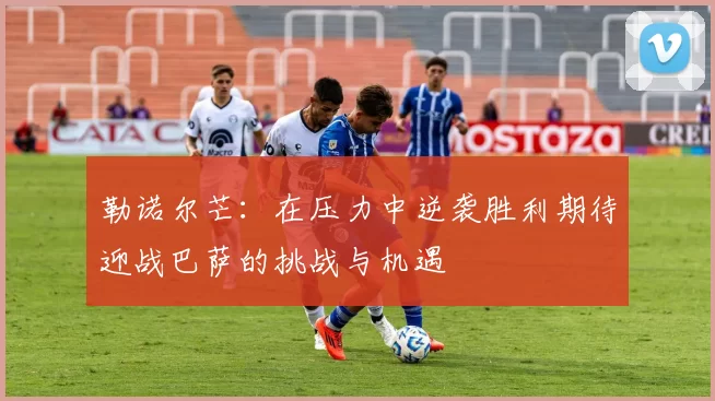 勒诺尔芒：在压力中逆袭胜利期待迎战巴萨的挑战与机遇