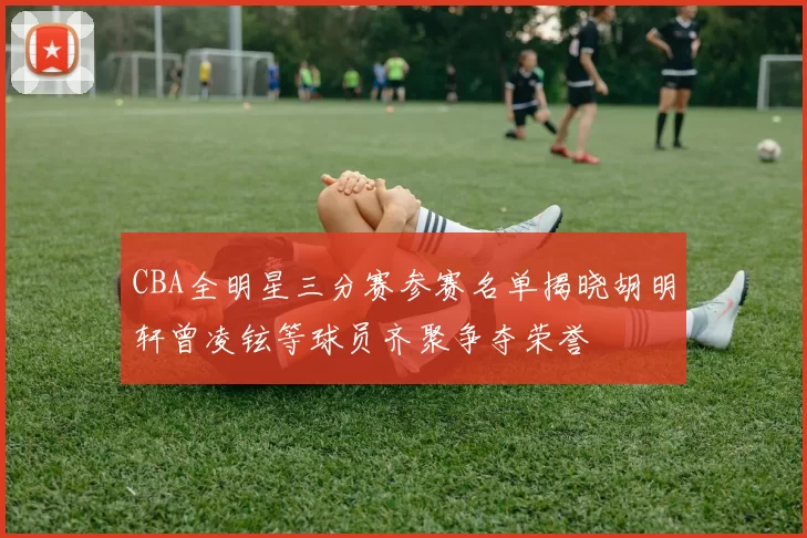 CBA全明星三分赛参赛名单揭晓胡明轩曾凌铉等球员齐聚争夺荣誉