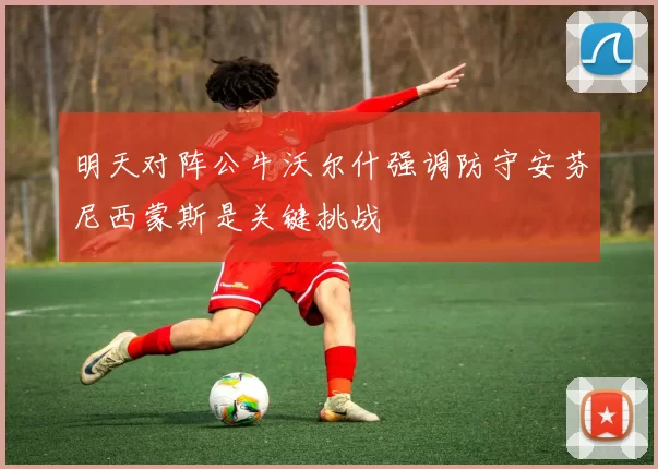 明天对阵公牛沃尔什强调防守安芬尼西蒙斯是关键挑战