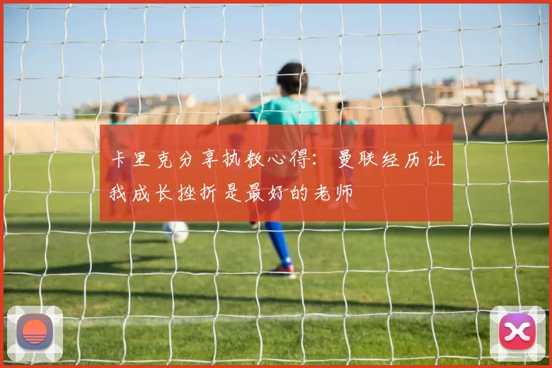 卡里克分享执教心得：曼联经历让我成长挫折是最好的老师