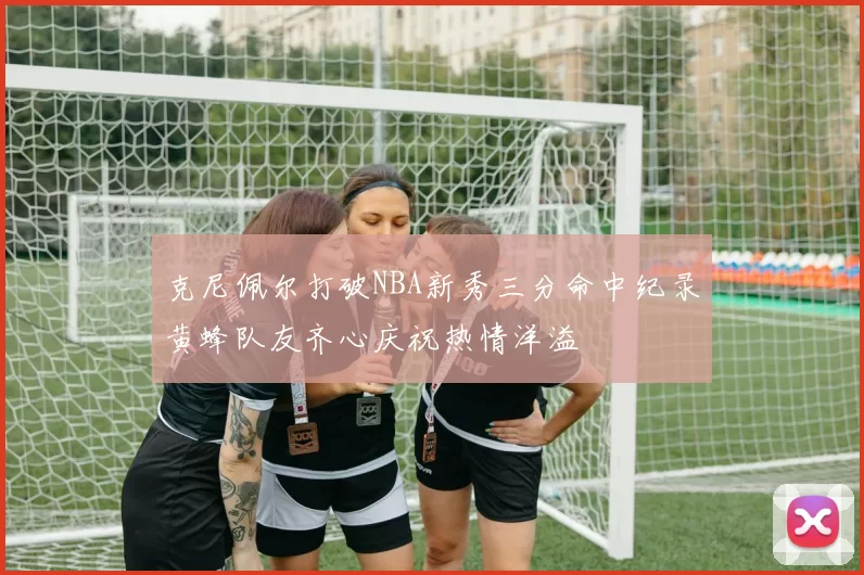 克尼佩尔打破NBA新秀三分命中纪录黄蜂队友齐心庆祝热情洋溢