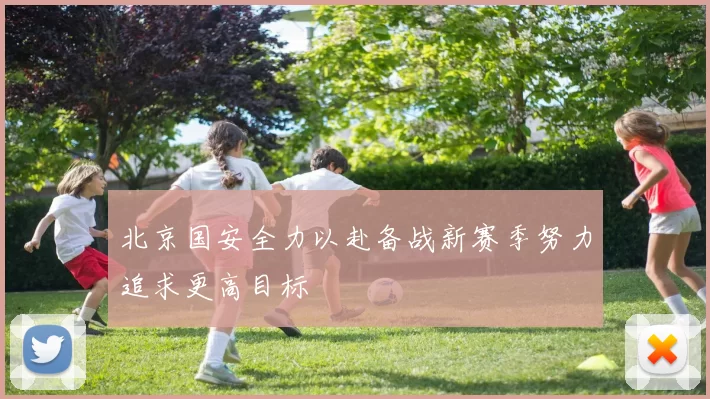 北京国安全力以赴备战新赛季努力追求更高目标