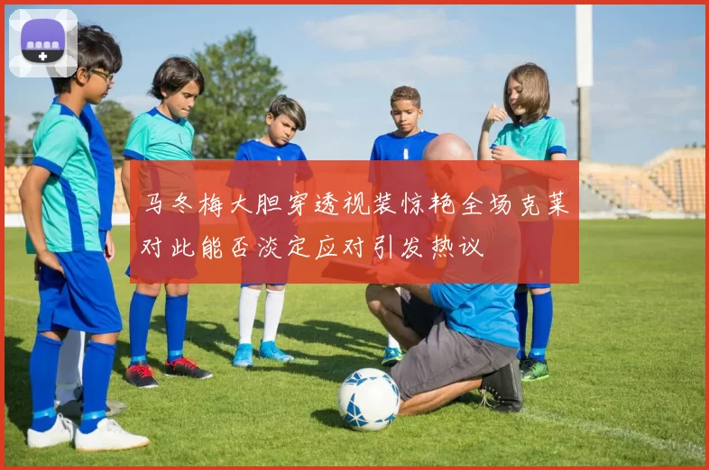 马冬梅大胆穿透视装惊艳全场克莱对此能否淡定应对引发热议