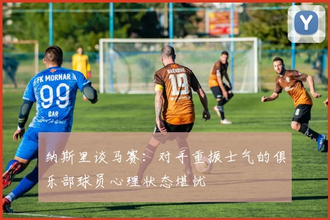 纳斯里谈马赛：对手重振士气的俱乐部球员心理状态堪忧
