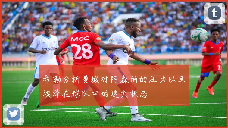 希勒分析曼城对阿森纳的压力以及埃泽在球队中的迷失状态