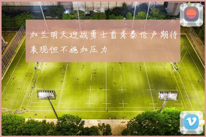 加兰明天迎战勇士首秀泰伦卢期待表现但不施加压力