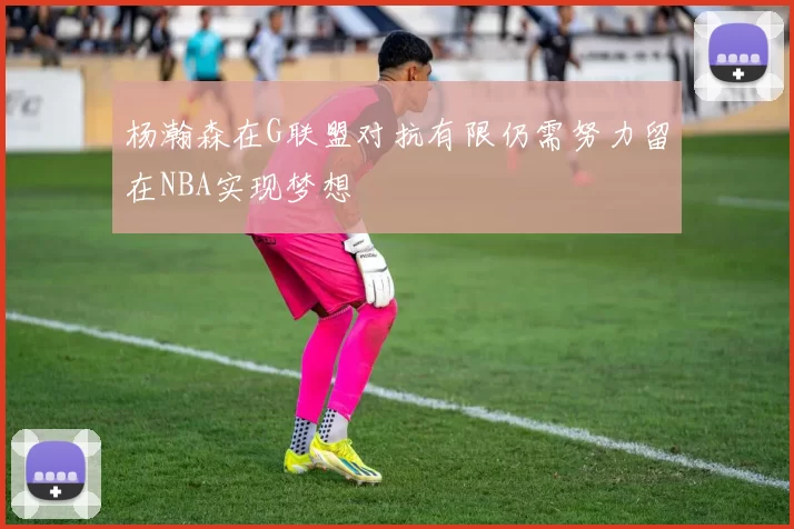 杨瀚森在G联盟对抗有限仍需努力留在NBA实现梦想