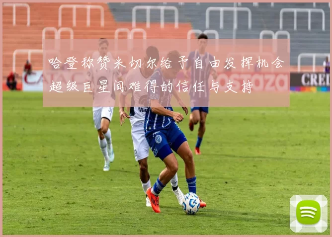 哈登称赞米切尔给予自由发挥机会超级巨星间难得的信任与支持
