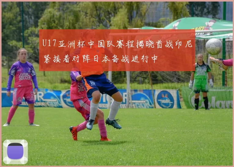 U17亚洲杯中国队赛程揭晓首战印尼紧接着对阵日本备战进行中
