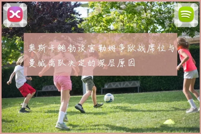 奥斯卡鲍勃谈富勒姆争欧战席位与曼城离队决定的深层原因