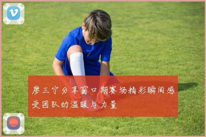 廖三宁分享窗口期赛场精彩瞬间感受团队的温暖与力量