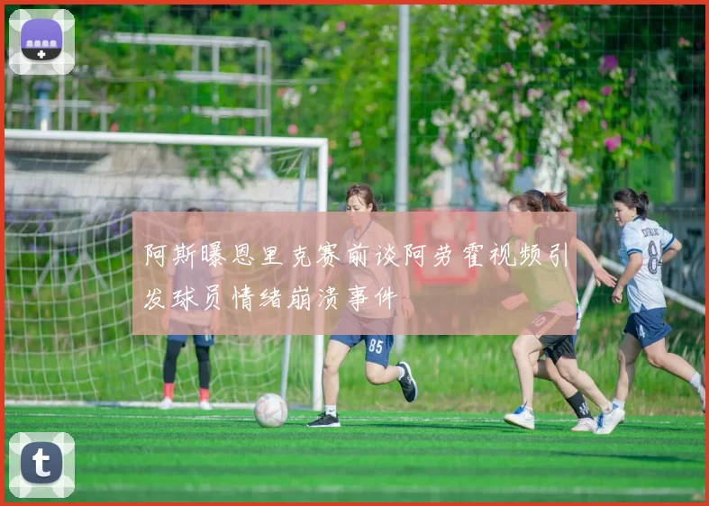 阿斯曝恩里克赛前谈阿劳霍视频引发球员情绪崩溃事件