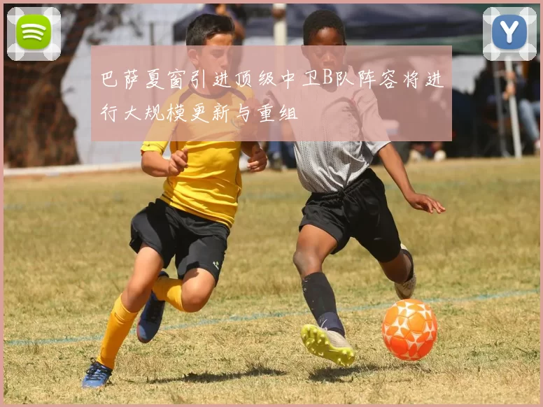 巴萨夏窗引进顶级中卫B队阵容将进行大规模更新与重组