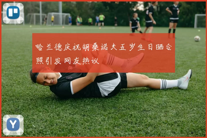 哈兰德庆祝胡桑诺夫五岁生日晒合照引发网友热议