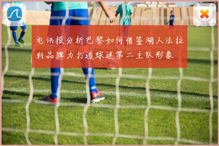电讯报分析巴黎如何借鉴湖人法拉利品牌力打造球迷第二主队形象