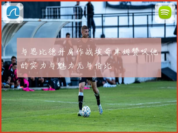 与恩比德并肩作战埃奇库姆赞叹他的实力与魅力无与伦比