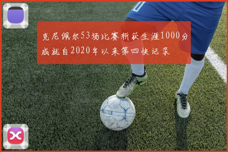 克尼佩尔53场比赛斩获生涯1000分成就自2020年以来第四快记录